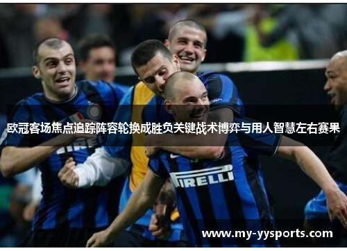 欧冠客场焦点追踪阵容轮换成胜负关键战术博弈与用人智慧左右赛果