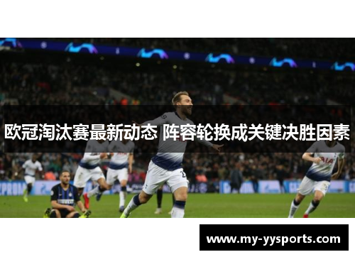 欧冠淘汰赛最新动态 阵容轮换成关键决胜因素