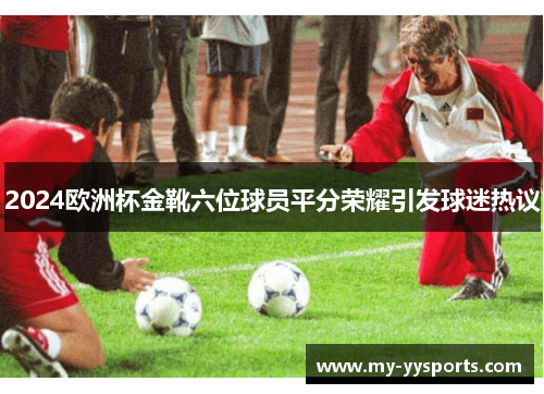 2024欧洲杯金靴六位球员平分荣耀引发球迷热议